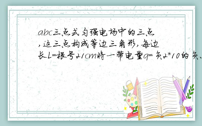 abc三点式匀强电场中的三点,这三点构成等边三角形,每边长L=根号21cm将一带电量q=负2*10的负六次方C的电荷从a点移到b点电场力做功W1=-1.2*10的负五次方,若将同一点电荷从a点移到c点电场力做功W