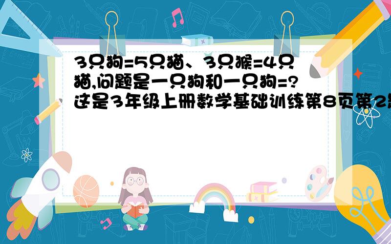 3只狗=5只猫、3只猴=4只猫,问题是一只狗和一只狗=?这是3年级上册数学基础训练第8页第2题