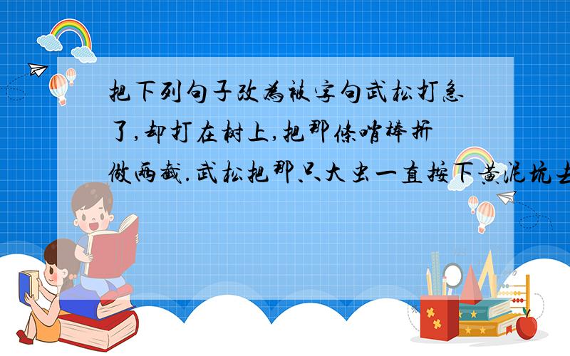 把下列句子改为被字句武松打急了,却打在树上,把那条哨棒折做两截.武松把那只大虫一直按下黄泥坑去.武松把哨棒靠在大青石一边.