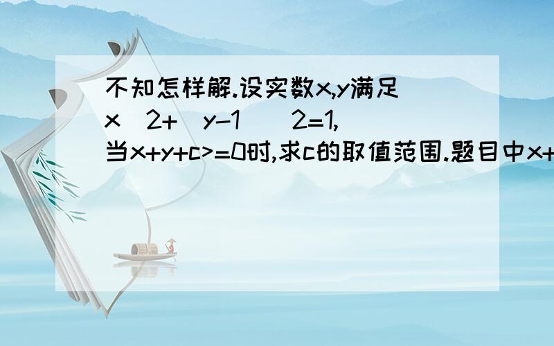 不知怎样解.设实数x,y满足x^2+(y-1)^2=1,当x+y+c>=0时,求c的取值范围.题目中x+y+c>=0就是x+y+c大于等于0的意思。