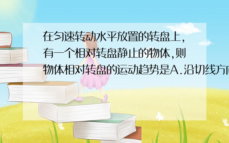 在匀速转动水平放置的转盘上,有一个相对转盘静止的物体,则物体相对转盘的运动趋势是A.沿切线方向B.沿半径指向圆心C.沿半径背离圆心D.因为静止,无运动趋势