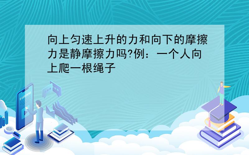 向上匀速上升的力和向下的摩擦力是静摩擦力吗?例：一个人向上爬一根绳子