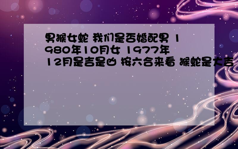 男猴女蛇 我们是否婚配男 1980年10月女 1977年12月是吉是凶 按六合来看 猴蛇是大吉 可安天干地支有是相刑相冲