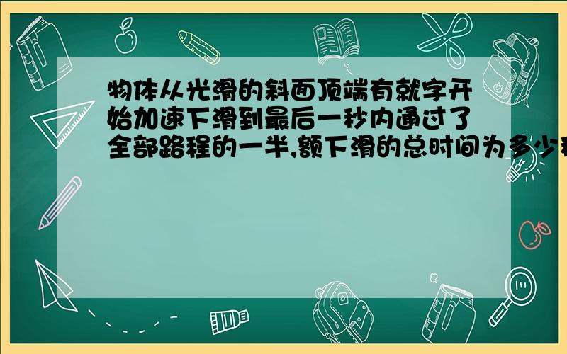 物体从光滑的斜面顶端有就字开始加速下滑到最后一秒内通过了全部路程的一半,额下滑的总时间为多少秒