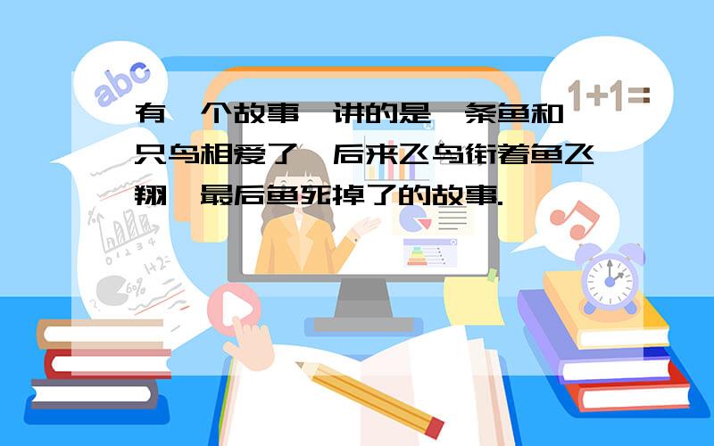 有一个故事,讲的是一条鱼和一只鸟相爱了,后来飞鸟衔着鱼飞翔,最后鱼死掉了的故事.