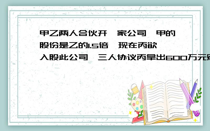 甲乙两人合伙开一家公司,甲的股份是乙的1.5倍,现在丙欲入股此公司,三人协议丙拿出600万元购买甲乙二人的部分股份,使三人的股份都各占三分之一,那么丙该付给甲多少万元?