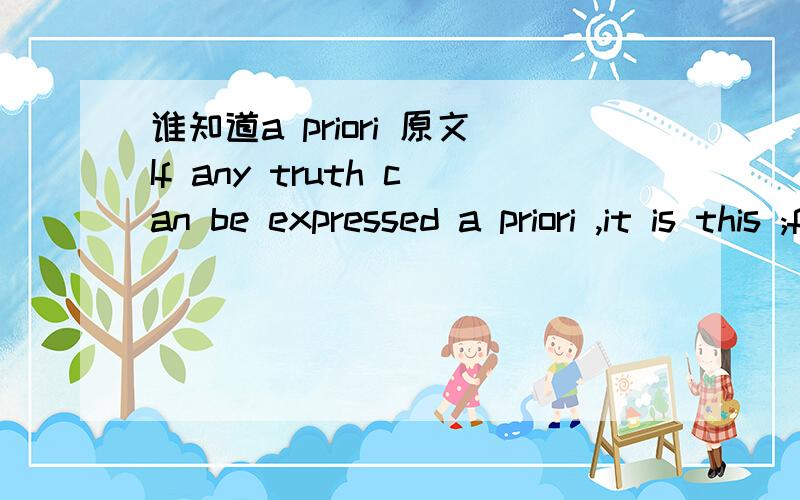 谁知道a priori 原文If any truth can be expressed a priori ,it is this ;for it is the statement of that form of all possible and conceivable experience ,a form that is more general than all others,than time ,space,and causality,for all these pres