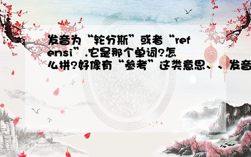 发音为“轮分斯”或者“refensi”.它是那个单词?怎么拼?好像有“参考”这类意思、、发音大致为“轮分斯”或者“refensi”.它是那个单词?怎么拼?好像有只是好像有“参考、参照”这类意思