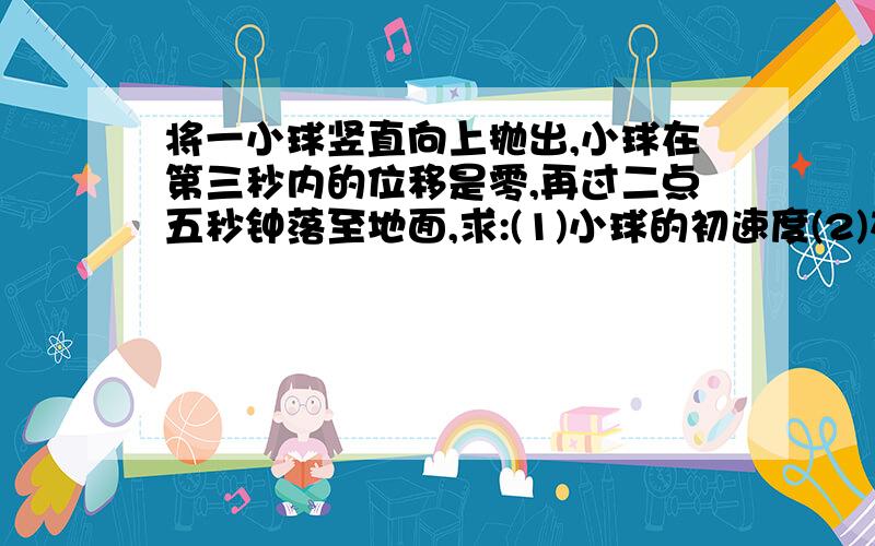 将一小球竖直向上抛出,小球在第三秒内的位移是零,再过二点五秒钟落至地面,求:(1)小球的初速度(2)在第四秒末小球运动速度的大小和方向(3)将小球抛出点距地面的高度根据运动对称性,第三