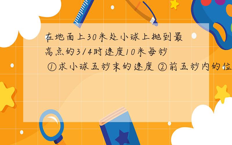 在地面上30米处小球上抛到最高点的3/4时速度10米每秒 ①求小球五秒末的速度 ②前五秒内的位移