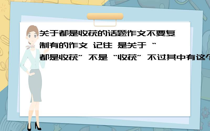 关于都是收获的话题作文不要复制有的作文 记住 是关于 “都是收获” 不是 “收获” 不过其中有这个意思的也行...