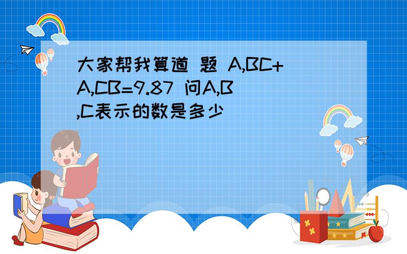 大家帮我算道 题 A,BC+A,CB=9.87 问A,B,C表示的数是多少