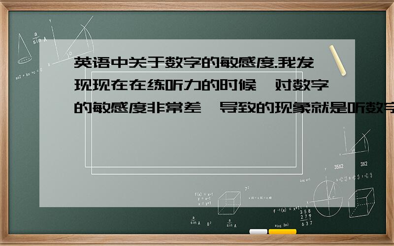 英语中关于数字的敏感度.我发现现在在练听力的时候,对数字的敏感度非常差,导致的现象就是听数字的时候经常反应不过来,大家有什么好的办法去提高这方面的能力么?不要单纯的说多听就