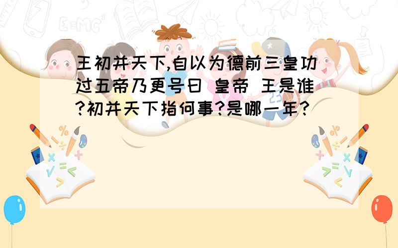 王初并天下,自以为德前三皇功过五帝乃更号曰 皇帝 王是谁?初并天下指何事?是哪一年?