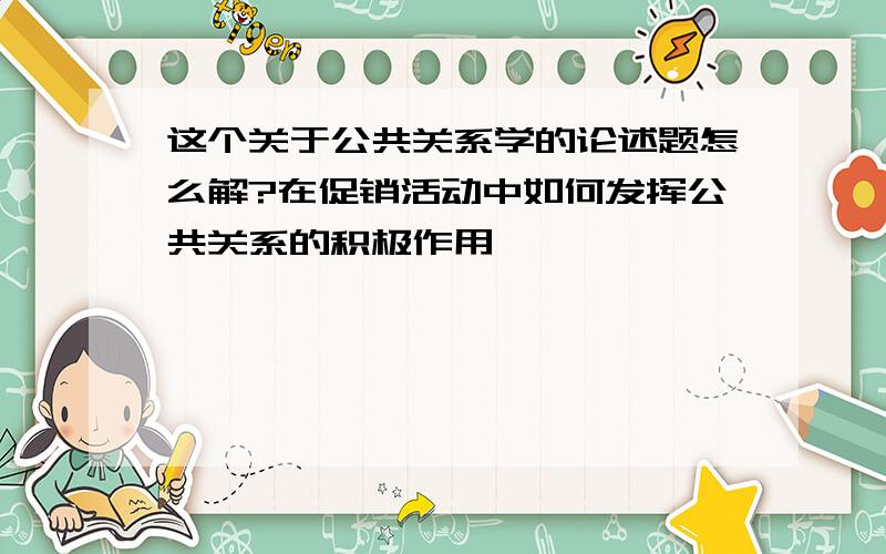 这个关于公共关系学的论述题怎么解?在促销活动中如何发挥公共关系的积极作用