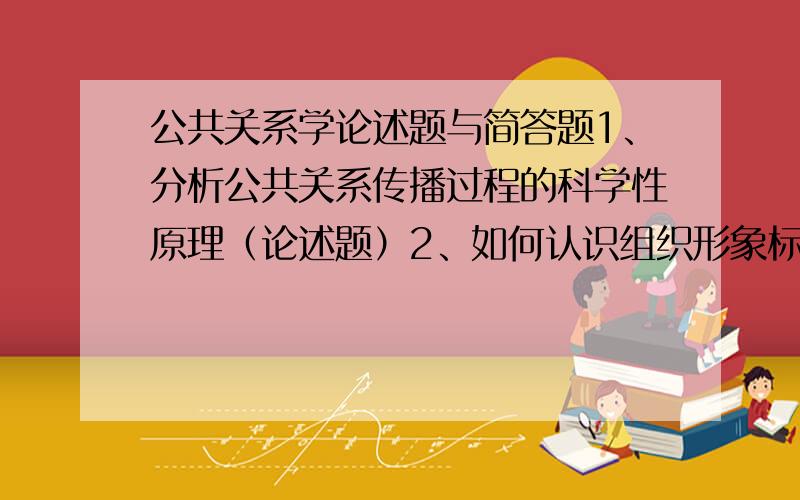 公共关系学论述题与简答题1、分析公共关系传播过程的科学性原理（论述题）2、如何认识组织形象标准的关系（简答题）