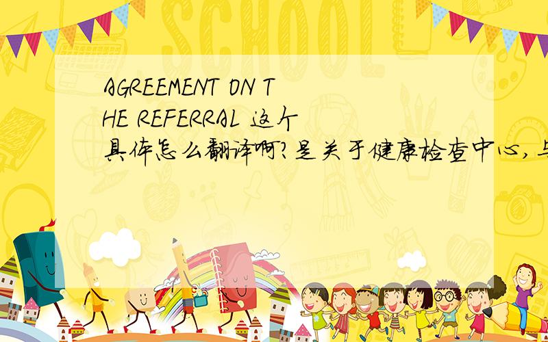 AGREEMENT ON THE REFERRAL 这个具体怎么翻译啊?是关于健康检查中心,与什么的,合同书.吸引国外患者什么的,具体名称不知道.中国怎么个叫法啊?AGREEMENT ON THE REFERRALTHIS AGREEMENT ON THE REFERRAL OF INTERNATION