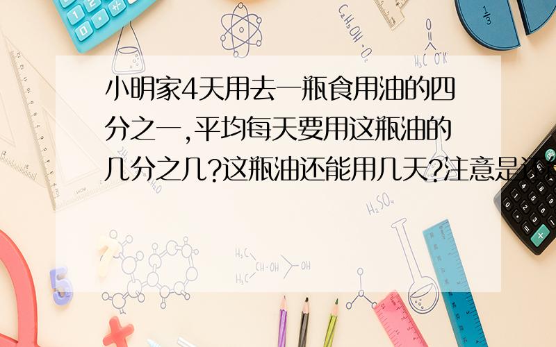 小明家4天用去一瓶食用油的四分之一,平均每天要用这瓶油的几分之几?这瓶油还能用几天?注意是还能