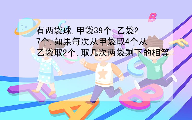 有两袋球,甲袋39个,乙袋27个,如果每次从甲袋取4个从乙袋取2个,取几次两袋剩下的相等