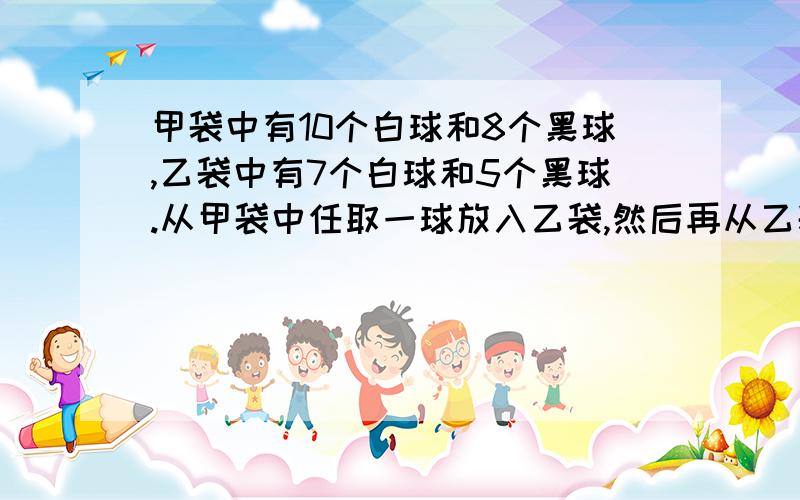 甲袋中有10个白球和8个黑球,乙袋中有7个白球和5个黑球.从甲袋中任取一球放入乙袋,然后再从乙袋随机抽取一个,问取到白球的概率