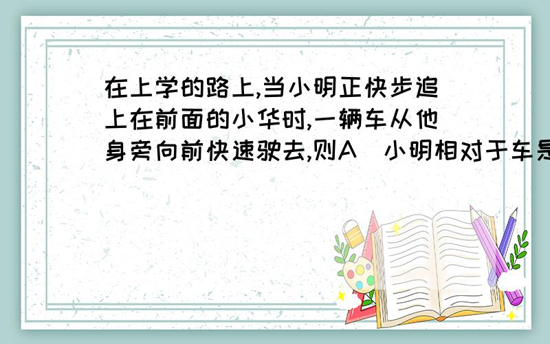 在上学的路上,当小明正快步追上在前面的小华时,一辆车从他身旁向前快速驶去,则A．小明相对于车是向后运动的 B．小明相对于小华是静止的C．小华相对于车是向前运动的 D．小华相对于小