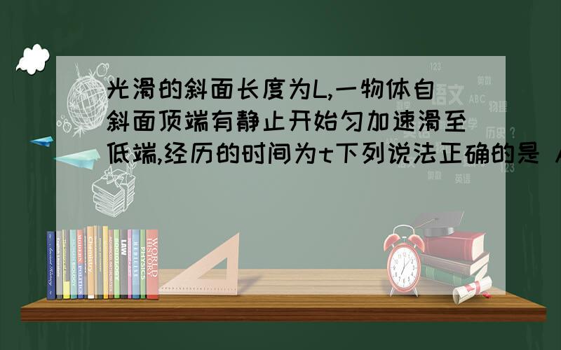 光滑的斜面长度为L,一物体自斜面顶端有静止开始匀加速滑至低端,经历的时间为t下列说法正确的是 A物体运动全过程的平均速度大小是L/t B物体在1/2是的瞬时速度大小是2L/t C物体运动到斜面