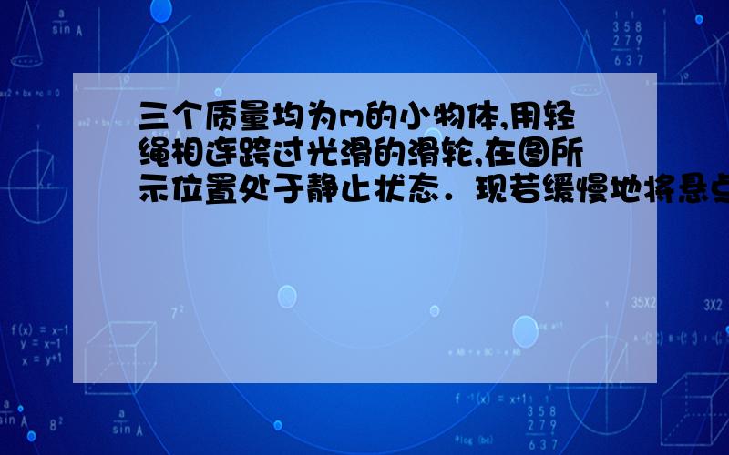 三个质量均为m的小物体,用轻绳相连跨过光滑的滑轮,在图所示位置处于静止状态．现若缓慢地将悬点A向右移三个质量均为优的小物体，用轻绳相连跨过光滑的滑轮在图22所示位置处于静止状