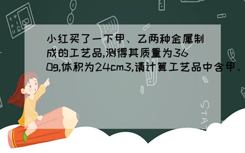 小红买了一下甲、乙两种金属制成的工艺品,测得其质量为360g,体积为24cm3,请计算工艺品中含甲、乙的质量各是多少?（甲的密度：20g/cm3，乙的密度：8g/cm3）