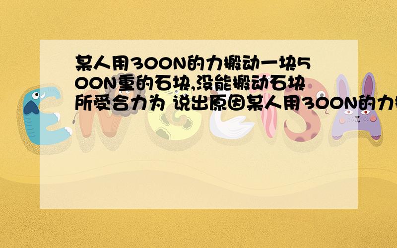 某人用300N的力搬动一块500N重的石块,没能搬动石块所受合力为 说出原因某人用300N的力搬动一块500N重的石块,没能搬动石块所受合力为 说出原因