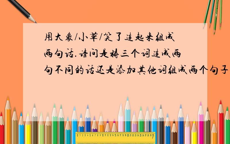 用大象/小草/笑了连起来组成两句话.请问是将三个词连成两句不同的话还是添加其他词组成两个句子呢?用