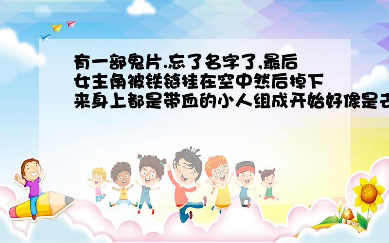 有一部鬼片.忘了名字了,最后女主角被铁链挂在空中然后掉下来身上都是带血的小人组成开始好像是去了电影院 女主角碰到那个鬼 把她的头弄下来 男主角见了害怕不敢过去 中间还有几个人