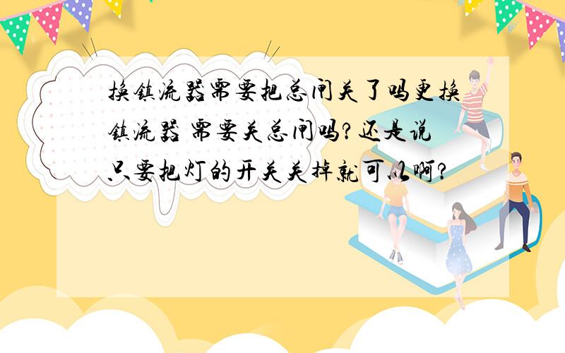 换镇流器需要把总闸关了吗更换镇流器 需要关总闸吗?还是说只要把灯的开关关掉就可以啊?