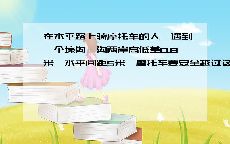 在水平路上骑摩托车的人,遇到一个壕沟,沟两岸高低差0.8米,水平间距5米,摩托车要安全越过这个壕沟,（忽略空气阻力）