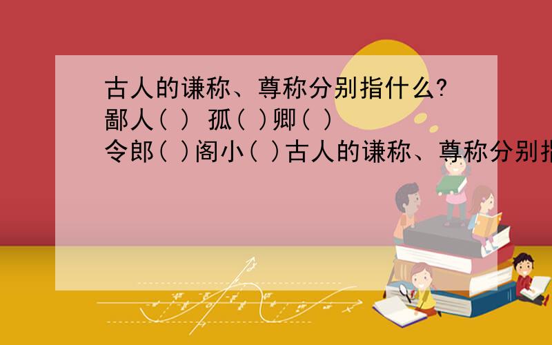 古人的谦称、尊称分别指什么?鄙人( ) 孤( )卿( )令郎( )阁小( )古人的谦称、尊称分别指什么?鄙人( ) 孤( )卿( )令郎( )阁小( )