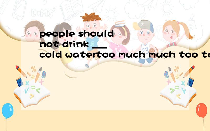 people should not drink ___ cold watertoo much much too too many