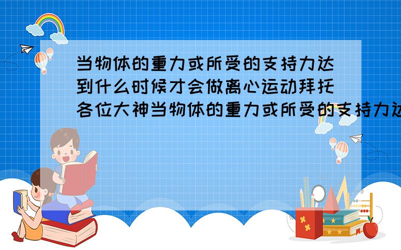 当物体的重力或所受的支持力达到什么时候才会做离心运动拜托各位大神当物体的重力或所受的支持力达到什么时候才会做离心运动 又或者速度到达什么时候 要用到那几个公式?