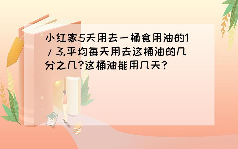 小红家5天用去一桶食用油的1/3.平均每天用去这桶油的几分之几?这桶油能用几天?