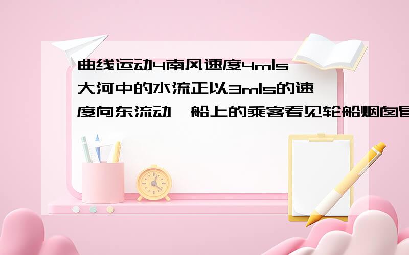 曲线运动4南风速度4m|s,大河中的水流正以3m|s的速度向东流动,船上的乘客看见轮船烟囱冒出的烟柱是竖直的,轮船相对于水的航行速度为?方向为?