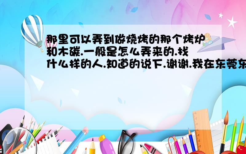 那里可以弄到做烧烤的那个烤炉和木碳.一般是怎么弄来的.找什么样的人.知道的说下.谢谢.我在东莞东城区主山市场.那位知道这附近有卖的...给说下..地此强细点,我找了好久没找到..