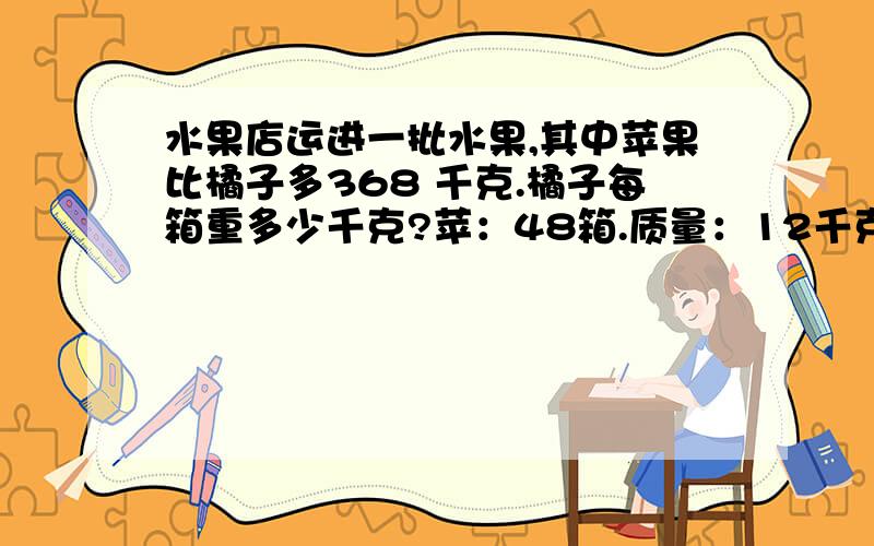 水果店运进一批水果,其中苹果比橘子多368 千克.橘子每箱重多少千克?苹：48箱.质量：12千克 橘子：26箱.质量：为了让我早点睡觉!