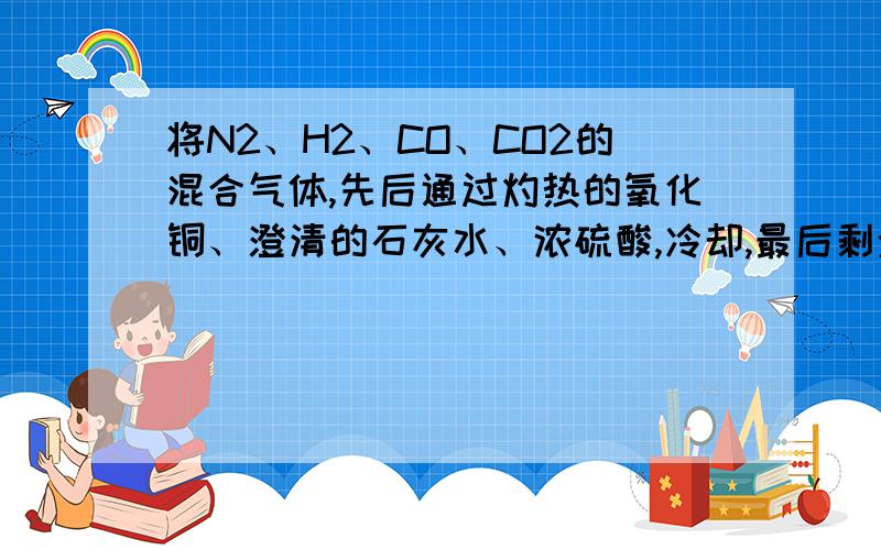 将N2、H2、CO、CO2的混合气体,先后通过灼热的氧化铜、澄清的石灰水、浓硫酸,冷却,最后剩余的主要气体有A .N2、CO2B .N2、H2C .N2、COD .N2