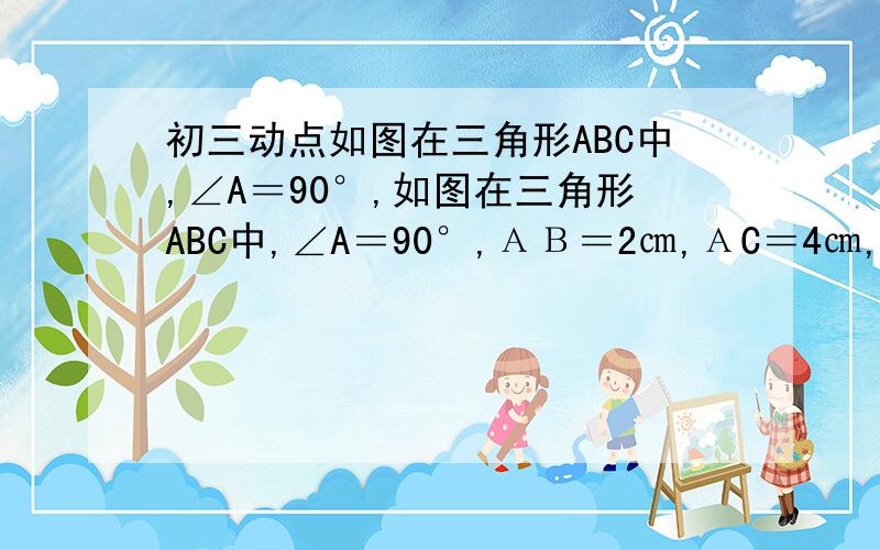 初三动点如图在三角形ABC中,∠A＝90°,如图在三角形ABC中,∠A＝90°,ΑΒ＝2㎝,ΑC＝4㎝,动点P从点Α出发,沿ΑΒ方向以1㎝/s的速度向Β点运动,动点Q从点B同时出发,沿BA方向以1㎝/s的速度向A点运动.当