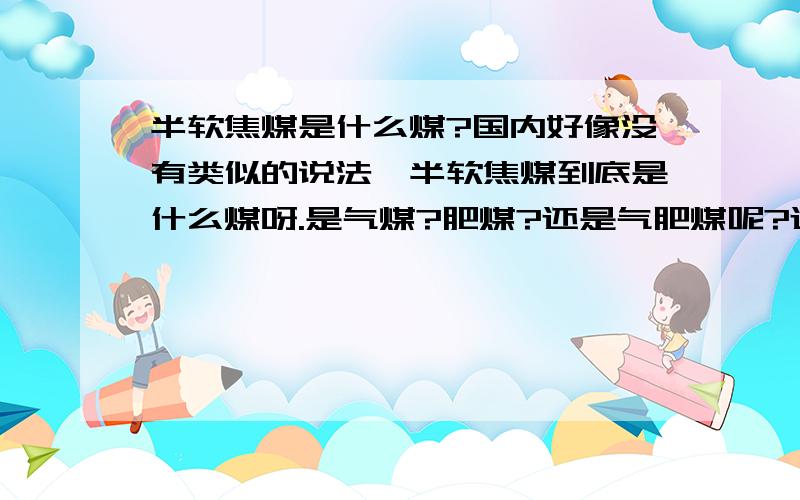 半软焦煤是什么煤?国内好像没有类似的说法,半软焦煤到底是什么煤呀.是气煤?肥煤?还是气肥煤呢?还有一些具体指标谁有哦.谢谢大家!半软焦煤好像是国外的叫法,如果baidu一下,都是澳洲半软