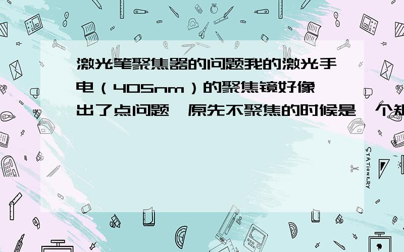 激光笔聚焦器的问题我的激光手电（405nm）的聚焦镜好像出了点问题,原先不聚焦的时候是一个矩形的光斑,现在放到同样的地方,可是光斑变小了,而且周围还有一些散射的光,成像效果不佳,原