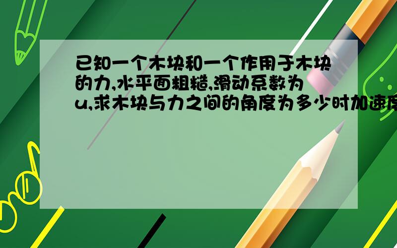 已知一个木块和一个作用于木块的力,水平面粗糙,滑动系数为u,求木块与力之间的角度为多少时加速度最大?