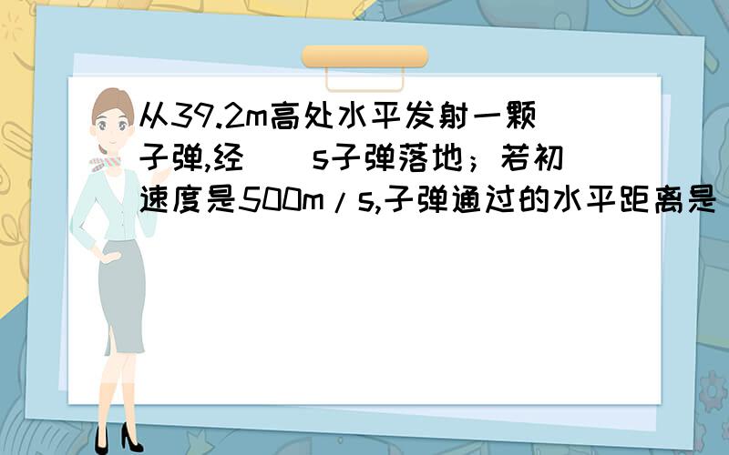 从39.2m高处水平发射一颗子弹,经__s子弹落地；若初速度是500m/s,子弹通过的水平距离是___m；落地时竖直方向速度的大小是___m/s要解题过程