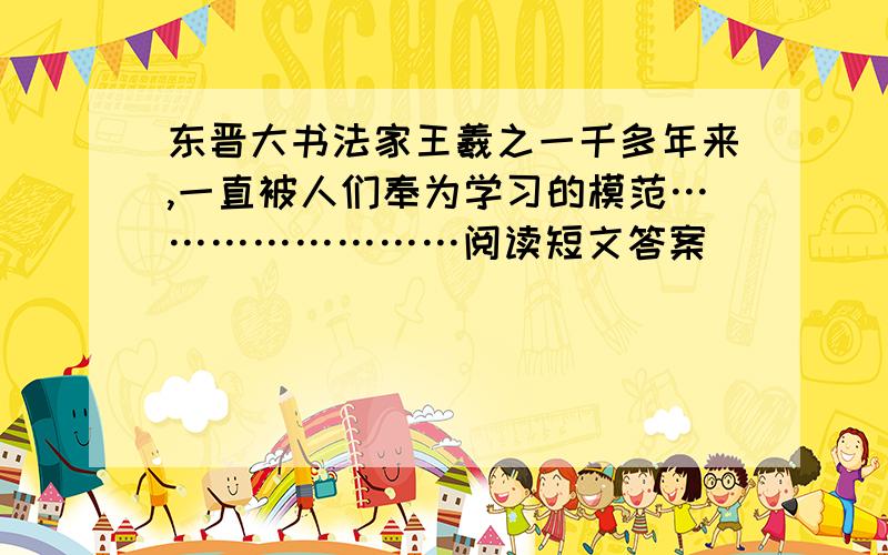 东晋大书法家王羲之一千多年来,一直被人们奉为学习的模范……………………阅读短文答案