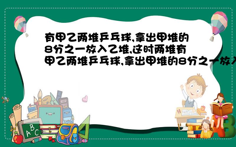 有甲乙两堆乒乓球,拿出甲堆的8分之一放入乙堆,这时两堆有甲乙两堆乒乓球,拿出甲堆的8分之一放入乙堆,这时甲乙两堆的乒乓球个数相同,求原来乙堆乒乓球个数是多少?