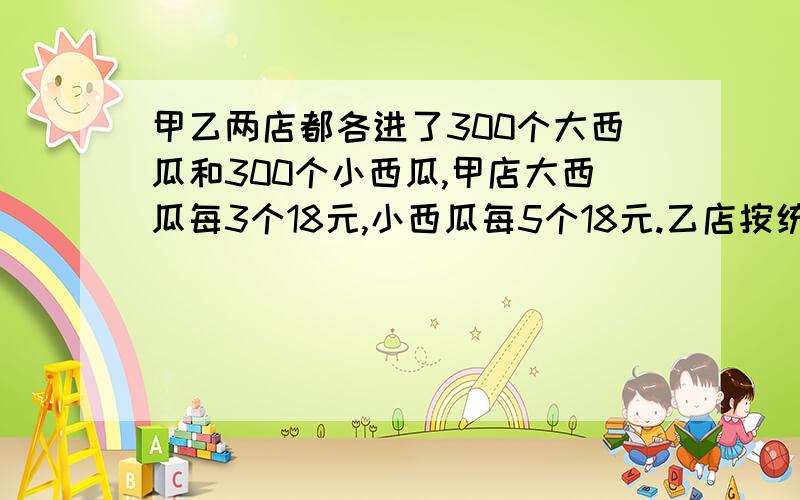 甲乙两店都各进了300个大西瓜和300个小西瓜,甲店大西瓜每3个18元,小西瓜每5个18元.乙店按统一价格都售18元4个,都售完后,哪个赚得多