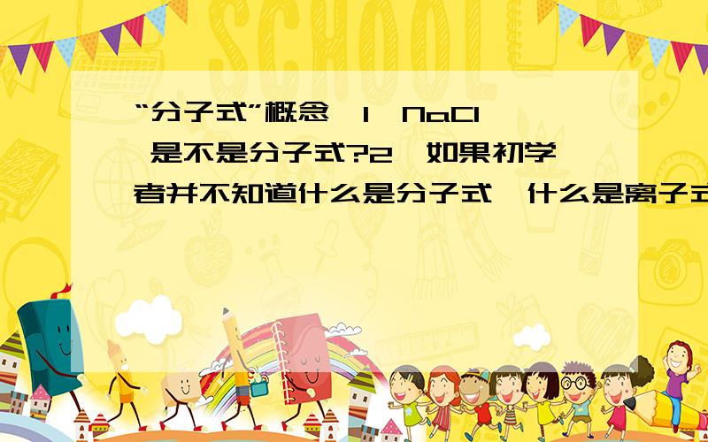 “分子式”概念,1、NaCl 是不是分子式?2、如果初学者并不知道什么是分子式,什么是离子式?那怎么办?还可以说分子式吗?